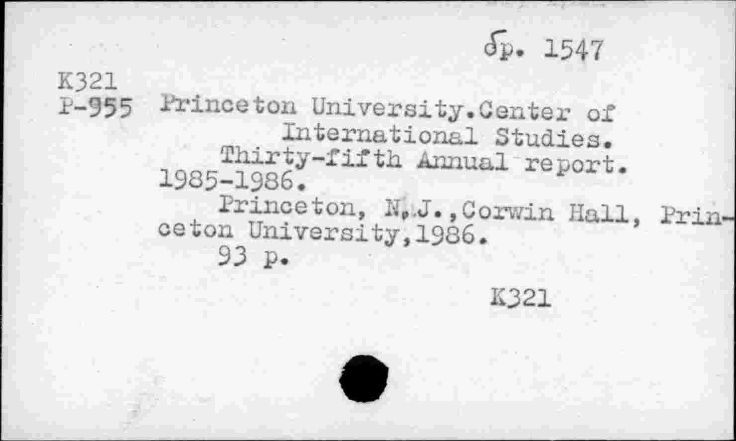 ﻿1547
K321
1-955 Princeton University.Centex- oi International Studies.
1985-13861~rirth Amxaal rsl°rt* Jrinc e t on, H,.J., c orwin Hall, ceton University,1986.
93 p.
Priii-
K321